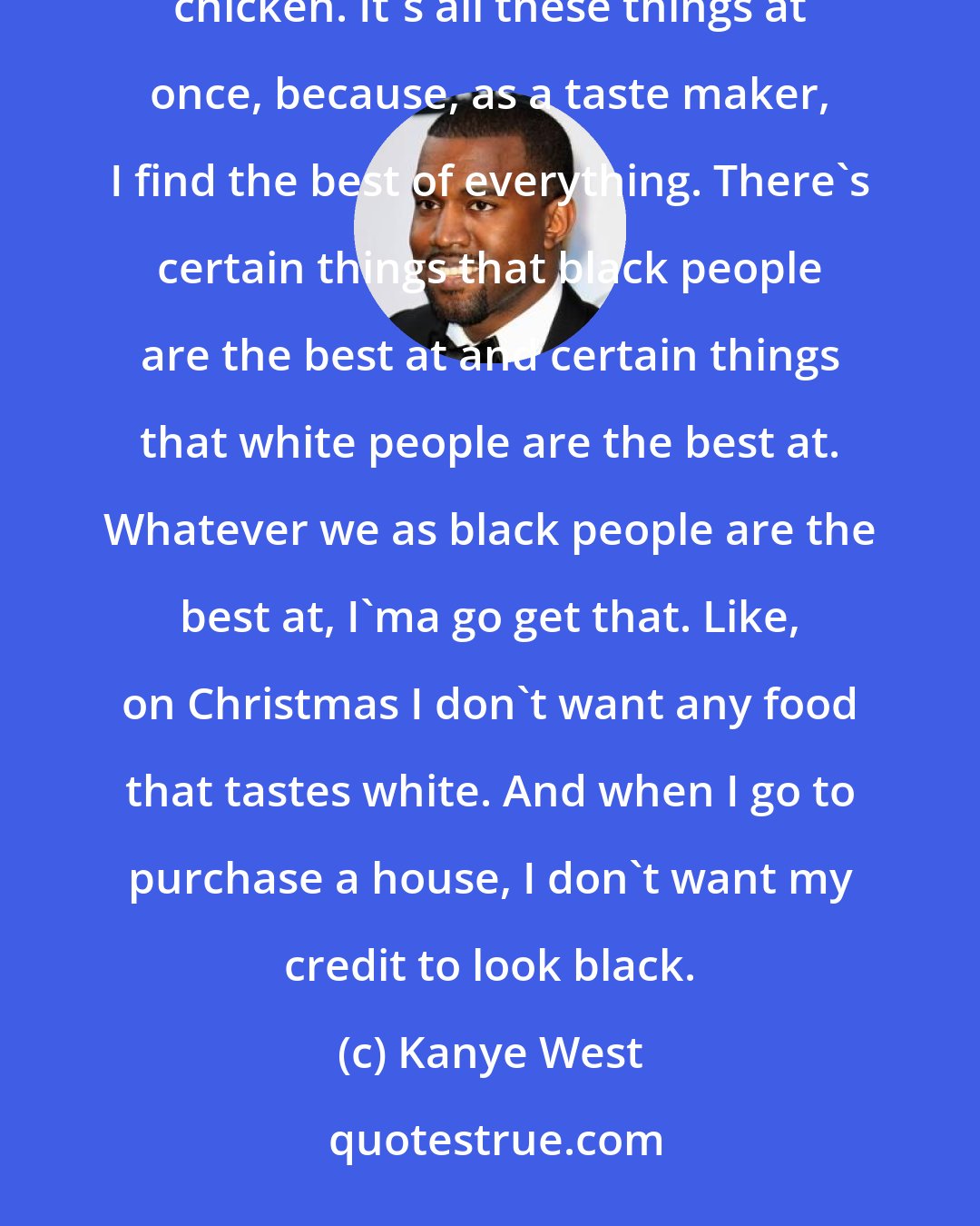 Kanye West: I'm a pop enigma. I live and breathe every element in life. I rock a bespoke suit and I go to Harold's for fried chicken. It's all these things at once, because, as a taste maker, I find the best of everything. There's certain things that black people are the best at and certain things that white people are the best at. Whatever we as black people are the best at, I'ma go get that. Like, on Christmas I don't want any food that tastes white. And when I go to purchase a house, I don't want my credit to look black.