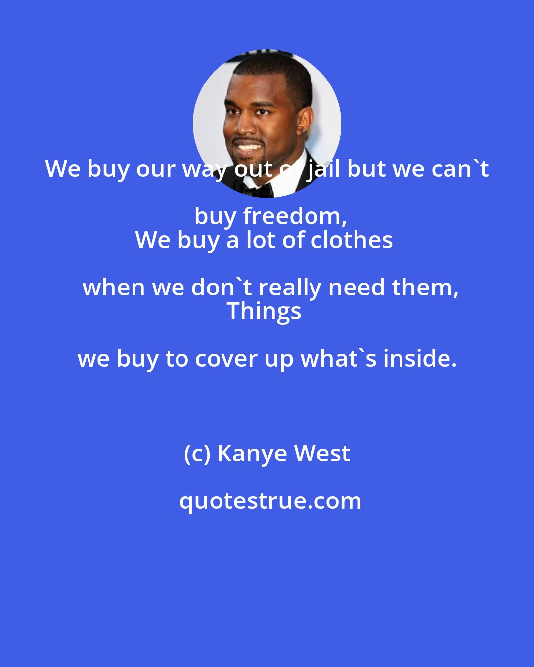 Kanye West: We buy our way out of jail but we can't buy freedom,
We buy a lot of clothes when we don't really need them,
Things we buy to cover up what's inside.