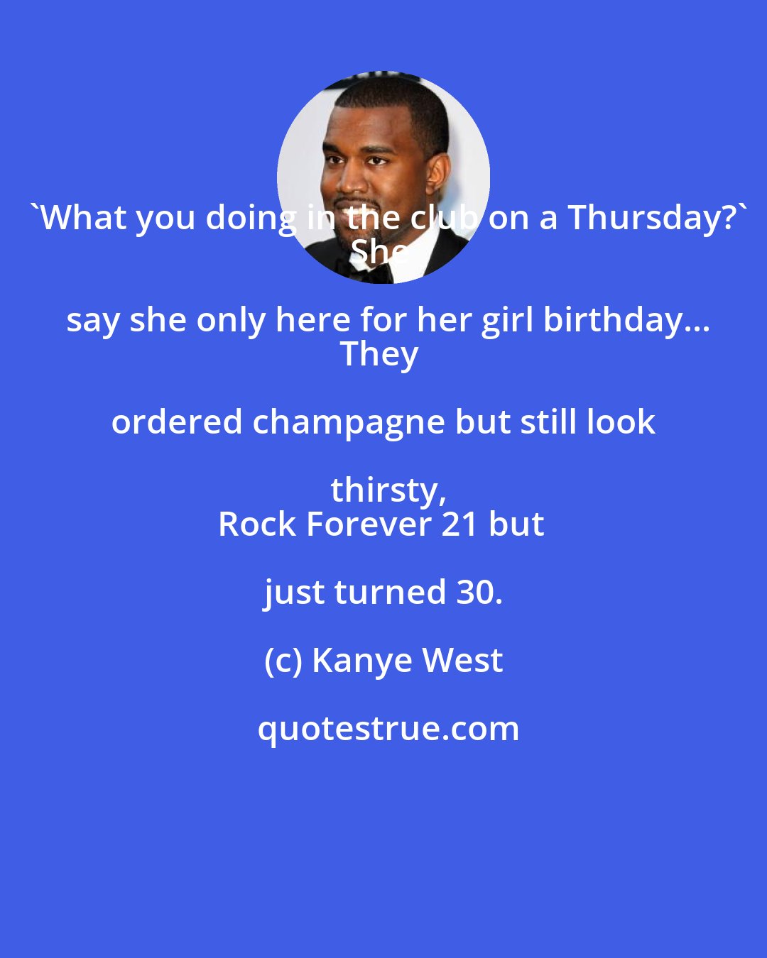 Kanye West: 'What you doing in the club on a Thursday?'
She say she only here for her girl birthday...
They ordered champagne but still look thirsty,
Rock Forever 21 but just turned 30.