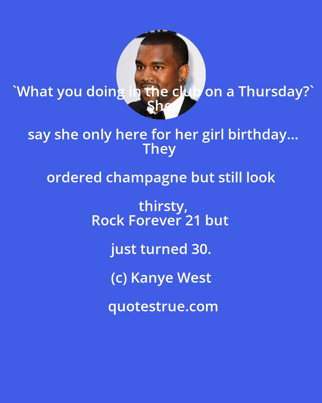 Kanye West: 'What you doing in the club on a Thursday?'
She say she only here for her girl birthday...
They ordered champagne but still look thirsty,
Rock Forever 21 but just turned 30.
