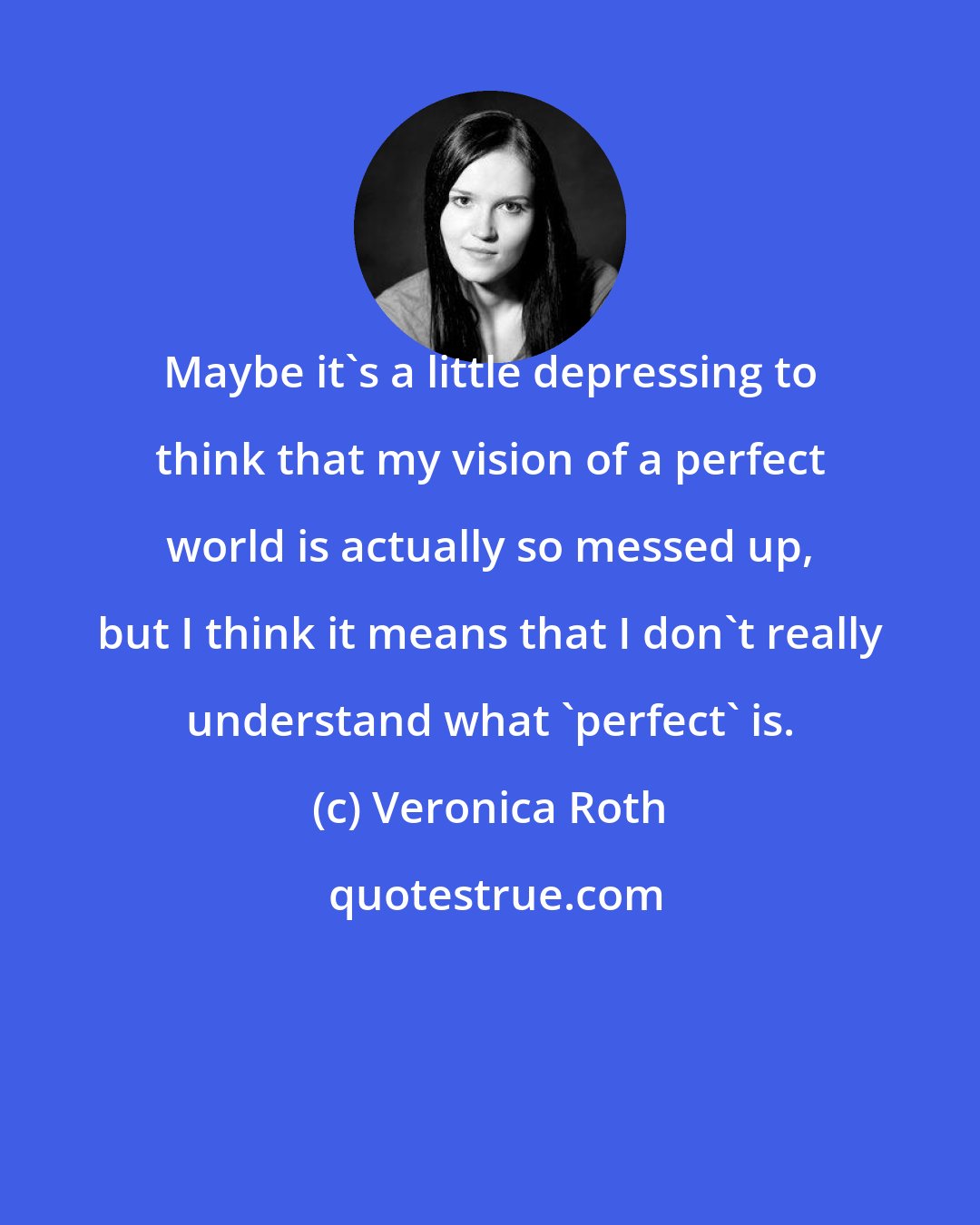 Veronica Roth: Maybe it's a little depressing to think that my vision of a perfect world is actually so messed up, but I think it means that I don't really understand what 'perfect' is.