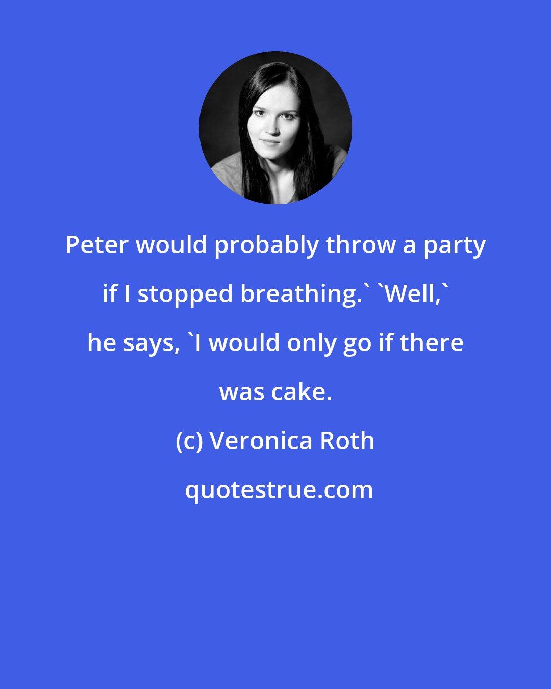 Veronica Roth: Peter would probably throw a party if I stopped breathing.' 'Well,' he says, 'I would only go if there was cake.