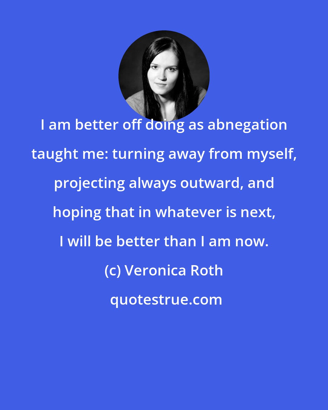 Veronica Roth: I am better off doing as abnegation taught me: turning away from myself, projecting always outward, and hoping that in whatever is next, I will be better than I am now.