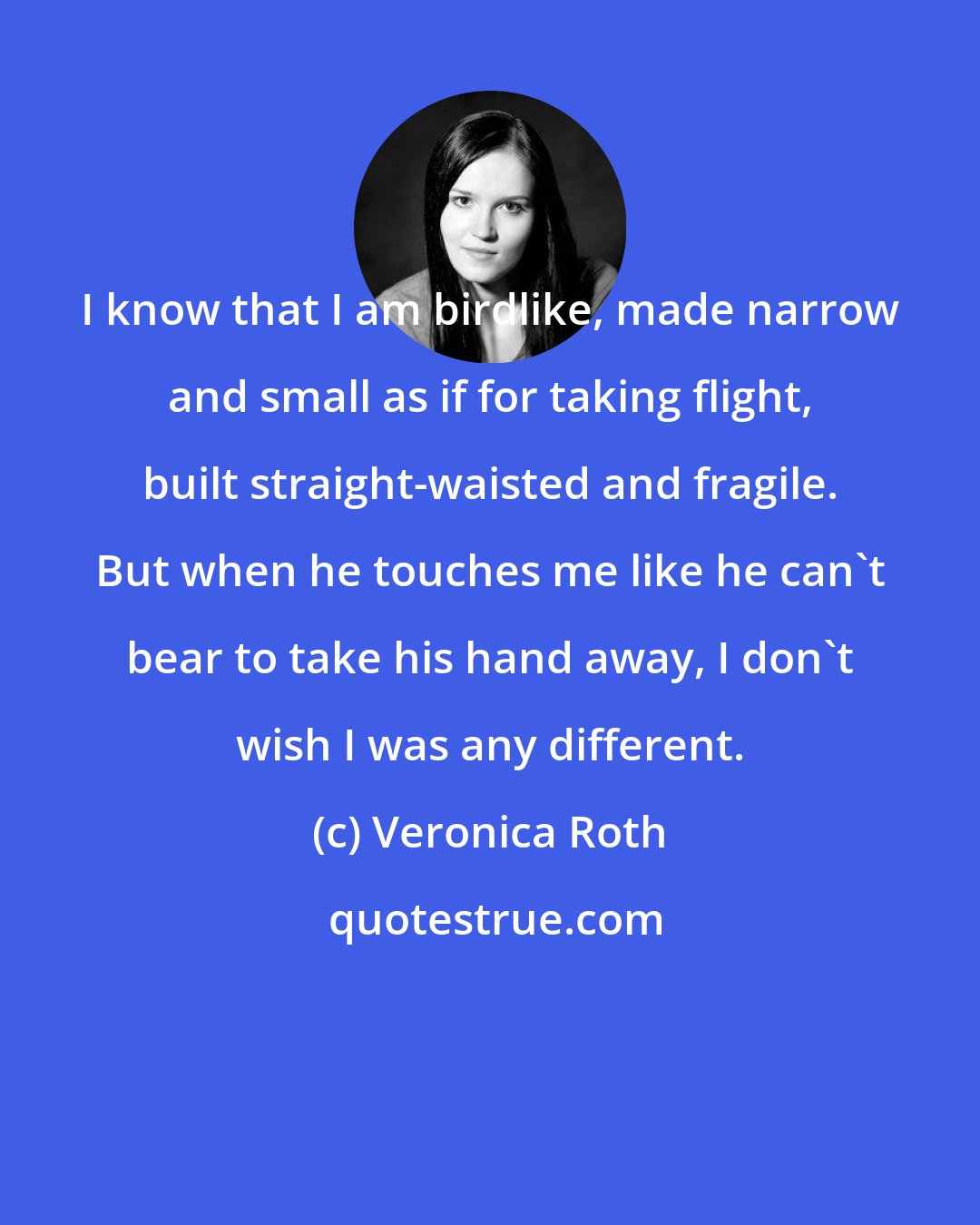Veronica Roth: I know that I am birdlike, made narrow and small as if for taking flight, built straight-waisted and fragile. But when he touches me like he can't bear to take his hand away, I don't wish I was any different.