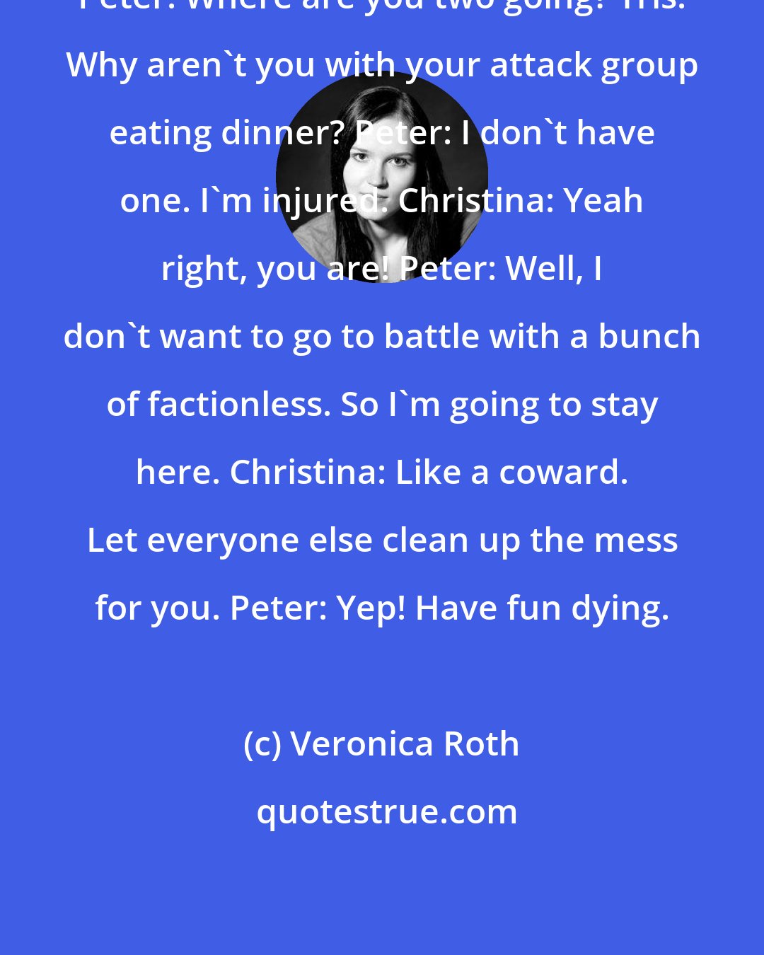 Veronica Roth: Peter: Where are you two going? Tris: Why aren't you with your attack group eating dinner? Peter: I don't have one. I'm injured. Christina: Yeah right, you are! Peter: Well, I don't want to go to battle with a bunch of factionless. So I'm going to stay here. Christina: Like a coward. Let everyone else clean up the mess for you. Peter: Yep! Have fun dying.