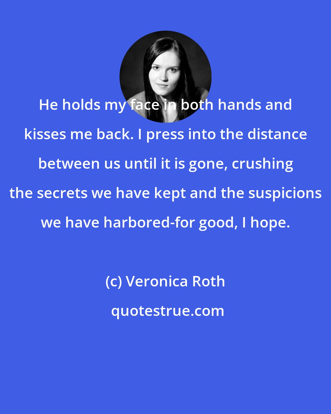 Veronica Roth: He holds my face in both hands and kisses me back. I press into the distance between us until it is gone, crushing the secrets we have kept and the suspicions we have harbored-for good, I hope.