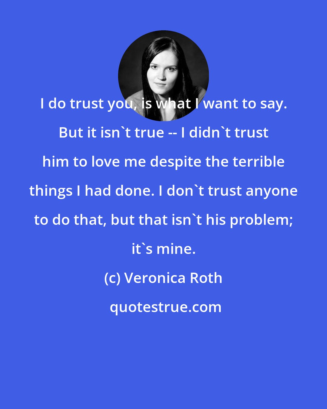 Veronica Roth: I do trust you, is what I want to say. But it isn't true -- I didn't trust him to love me despite the terrible things I had done. I don't trust anyone to do that, but that isn't his problem; it's mine.