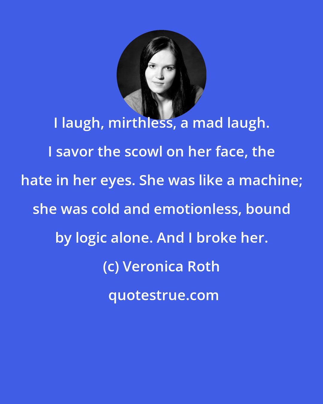Veronica Roth: I laugh, mirthless, a mad laugh. I savor the scowl on her face, the hate in her eyes. She was like a machine; she was cold and emotionless, bound by logic alone. And I broke her.