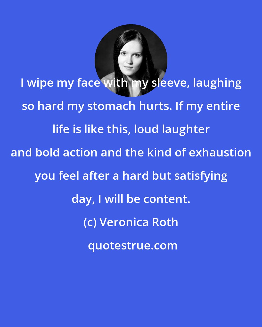 Veronica Roth: I wipe my face with my sleeve, laughing so hard my stomach hurts. If my entire life is like this, loud laughter and bold action and the kind of exhaustion you feel after a hard but satisfying day, I will be content.