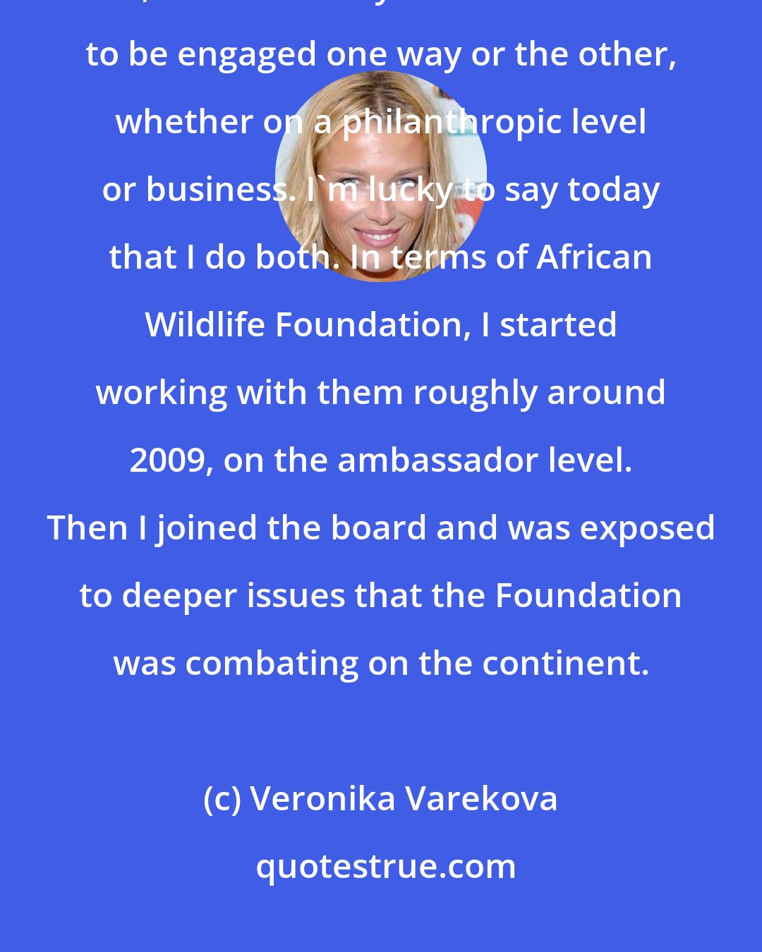 Veronika Varekova: The continent is incredibly exciting. When I first went there, it consumed me, and I instantly felt like I wanted to be engaged one way or the other, whether on a philanthropic level or business. I'm lucky to say today that I do both. In terms of African Wildlife Foundation, I started working with them roughly around 2009, on the ambassador level. Then I joined the board and was exposed to deeper issues that the Foundation was combating on the continent.