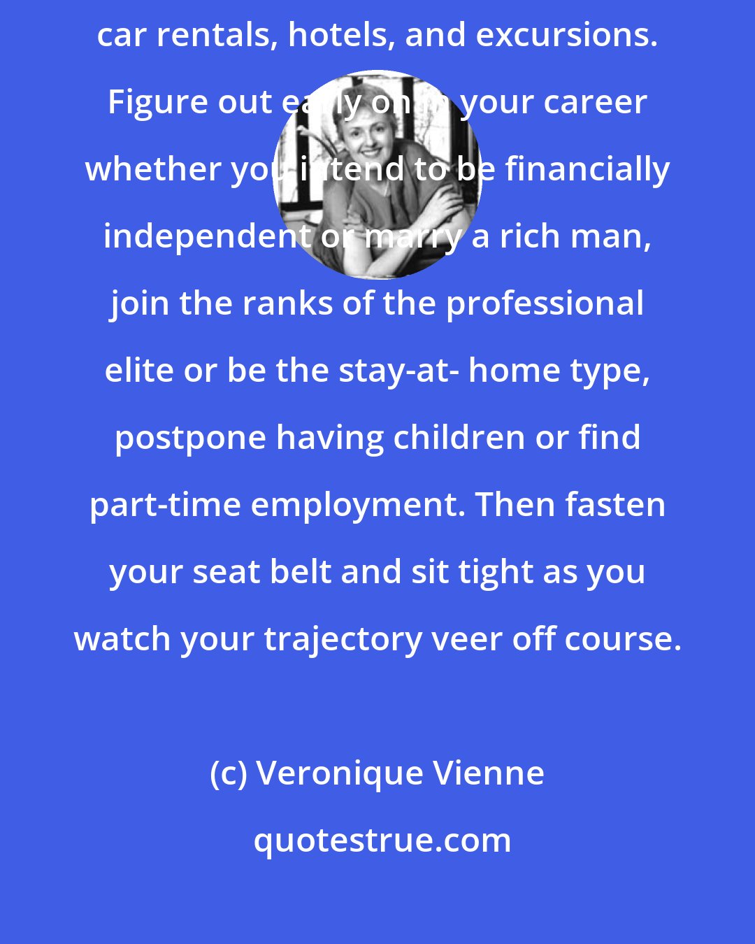 Veronique Vienne: Book your life choices in advance the same way you would book flights, car rentals, hotels, and excursions. Figure out early on in your career whether you intend to be financially independent or marry a rich man, join the ranks of the professional elite or be the stay-at- home type, postpone having children or find part-time employment. Then fasten your seat belt and sit tight as you watch your trajectory veer off course.
