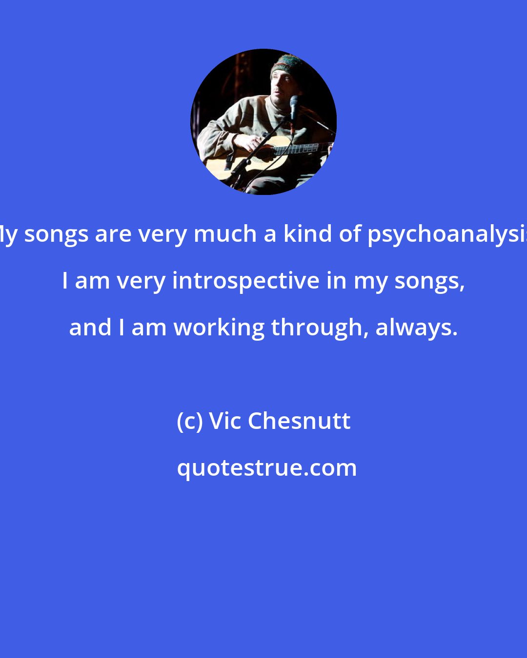 Vic Chesnutt: My songs are very much a kind of psychoanalysis. I am very introspective in my songs, and I am working through, always.