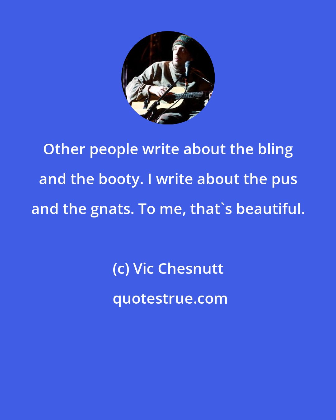 Vic Chesnutt: Other people write about the bling and the booty. I write about the pus and the gnats. To me, that's beautiful.