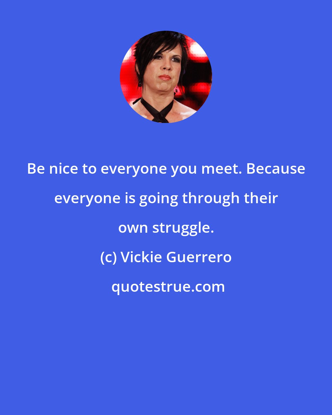 Vickie Guerrero: Be nice to everyone you meet. Because everyone is going through their own struggle.