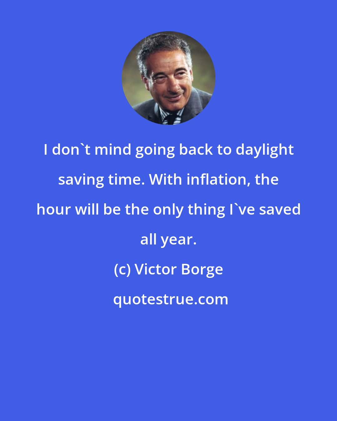 Victor Borge: I don't mind going back to daylight saving time. With inflation, the hour will be the only thing I've saved all year.