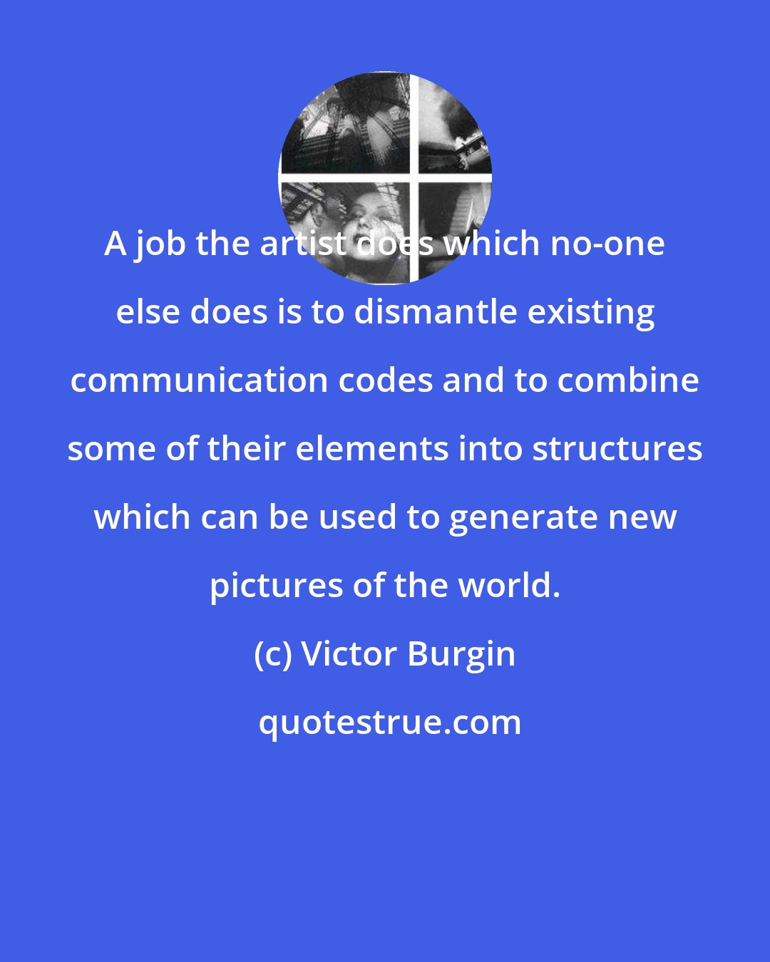 Victor Burgin: A job the artist does which no-one else does is to dismantle existing communication codes and to combine some of their elements into structures which can be used to generate new pictures of the world.