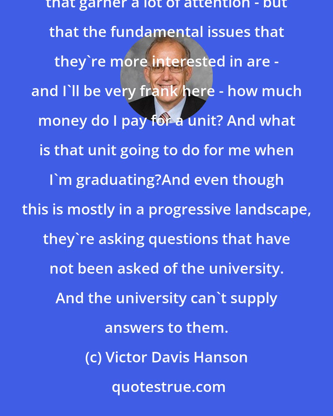 Victor Davis Hanson: I think there's a group of students - whether it's the micro-aggression or the safe space or the trigger warning that garner a lot of attention - but that the fundamental issues that they're more interested in are - and I'll be very frank here - how much money do I pay for a unit? And what is that unit going to do for me when I'm graduating?And even though this is mostly in a progressive landscape, they're asking questions that have not been asked of the university. And the university can't supply answers to them.