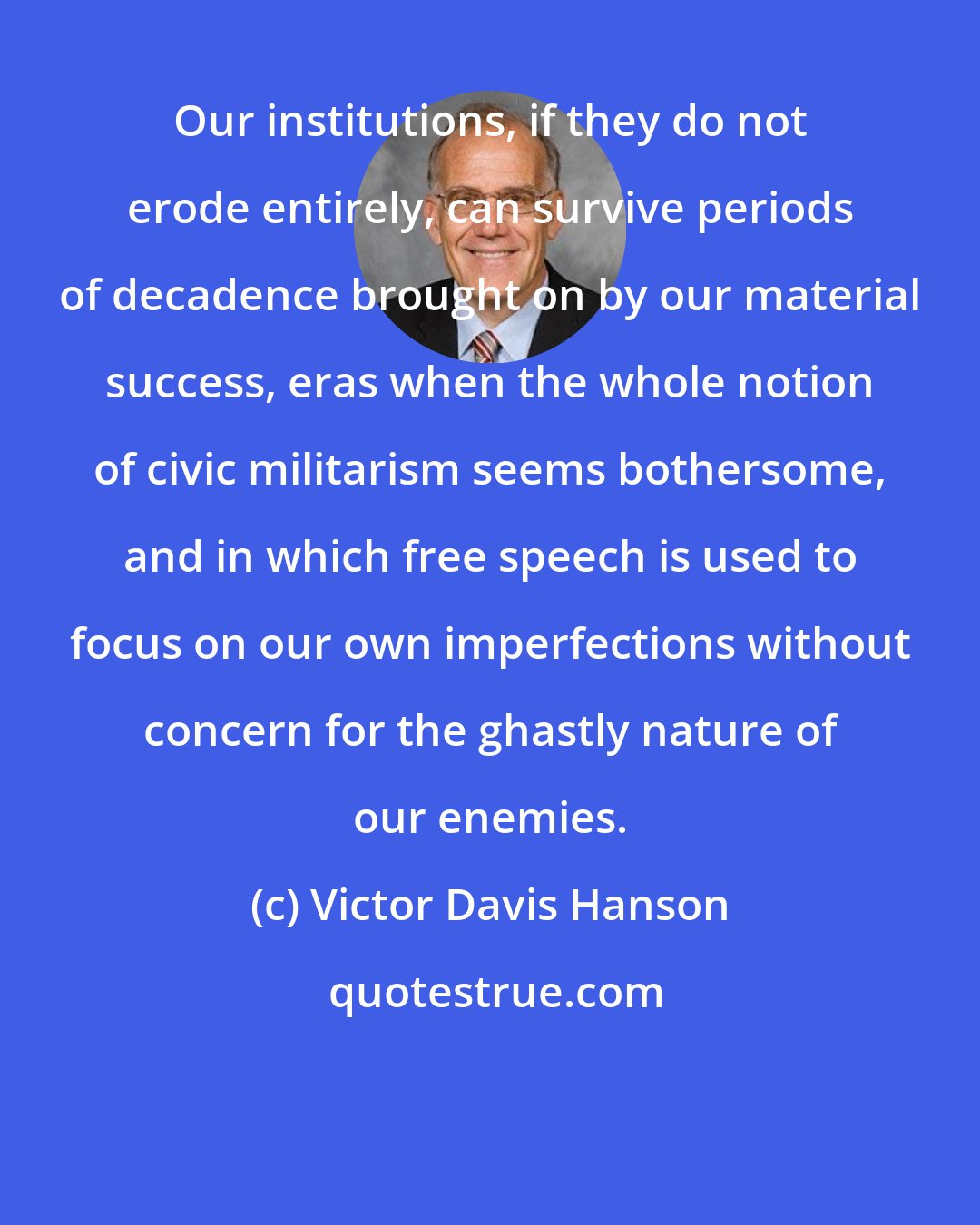 Victor Davis Hanson: Our institutions, if they do not erode entirely, can survive periods of decadence brought on by our material success, eras when the whole notion of civic militarism seems bothersome, and in which free speech is used to focus on our own imperfections without concern for the ghastly nature of our enemies.