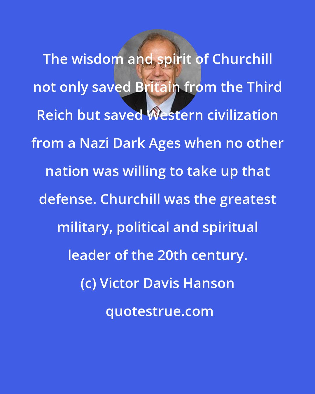 Victor Davis Hanson: The wisdom and spirit of Churchill not only saved Britain from the Third Reich but saved Western civilization from a Nazi Dark Ages when no other nation was willing to take up that defense. Churchill was the greatest military, political and spiritual leader of the 20th century.