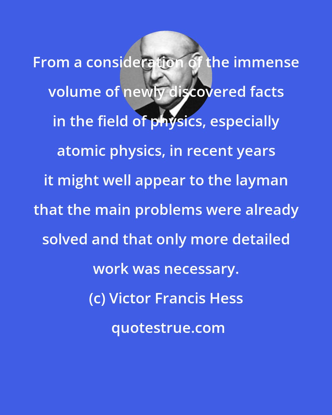 Victor Francis Hess: From a consideration of the immense volume of newly discovered facts in the field of physics, especially atomic physics, in recent years it might well appear to the layman that the main problems were already solved and that only more detailed work was necessary.