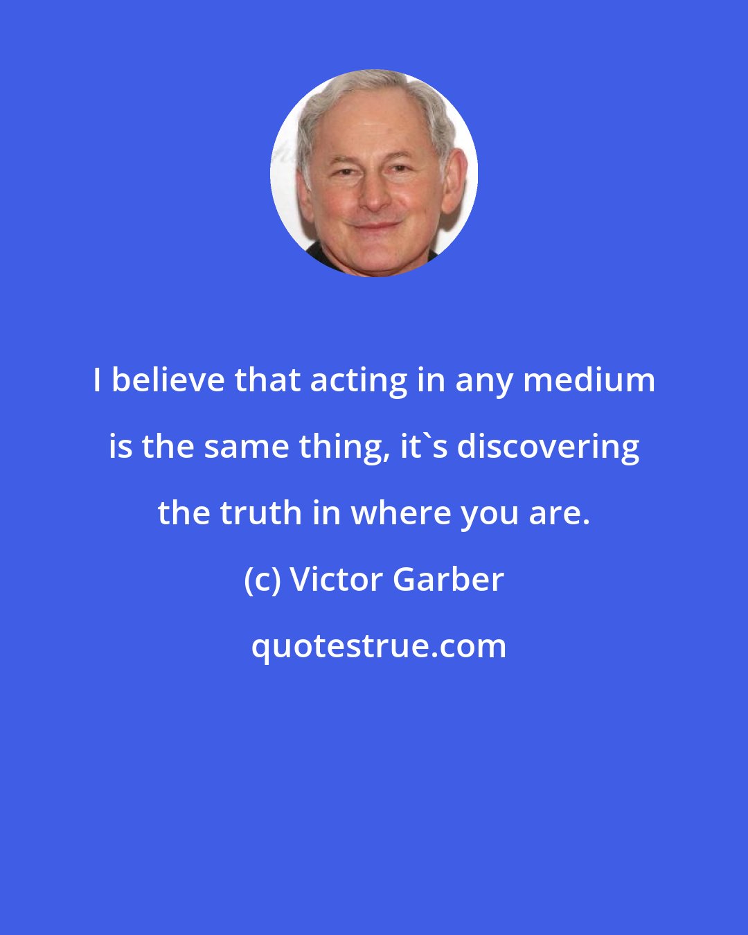 Victor Garber: I believe that acting in any medium is the same thing, it's discovering the truth in where you are.