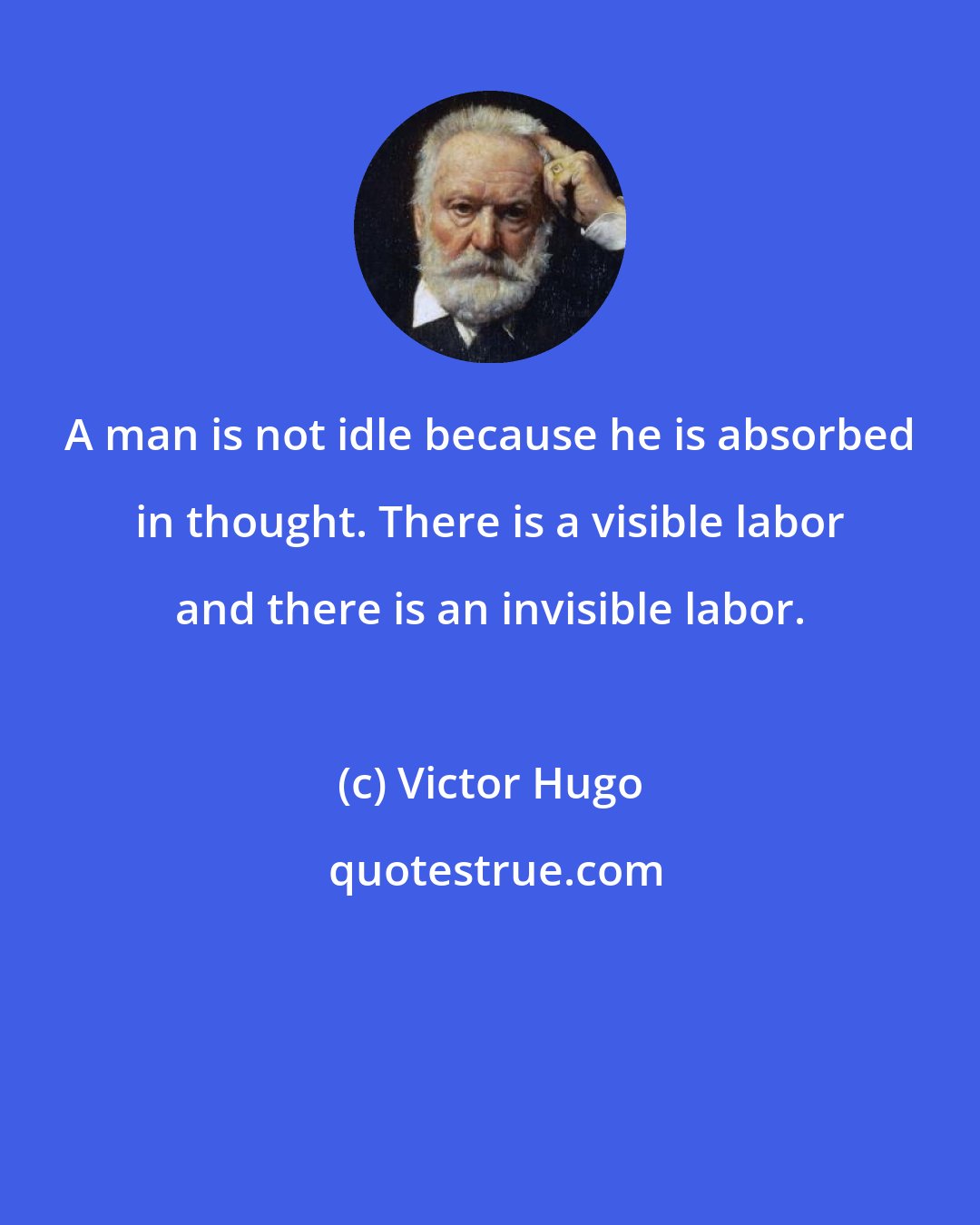 Victor Hugo: A man is not idle because he is absorbed in thought. There is a visible labor and there is an invisible labor.