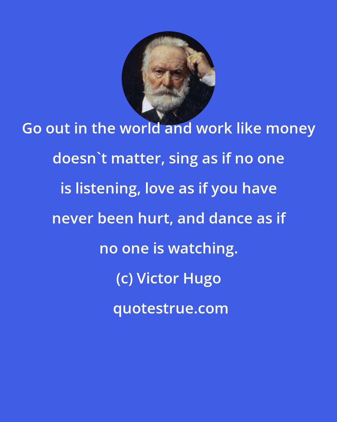 Victor Hugo: Go out in the world and work like money doesn't matter, sing as if no one is listening, love as if you have never been hurt, and dance as if no one is watching.