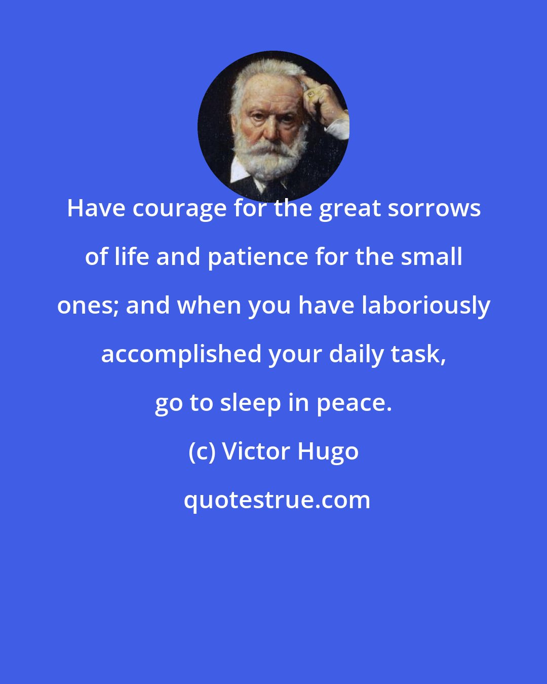 Victor Hugo: Have courage for the great sorrows of life and patience for the small ones; and when you have laboriously accomplished your daily task, go to sleep in peace.