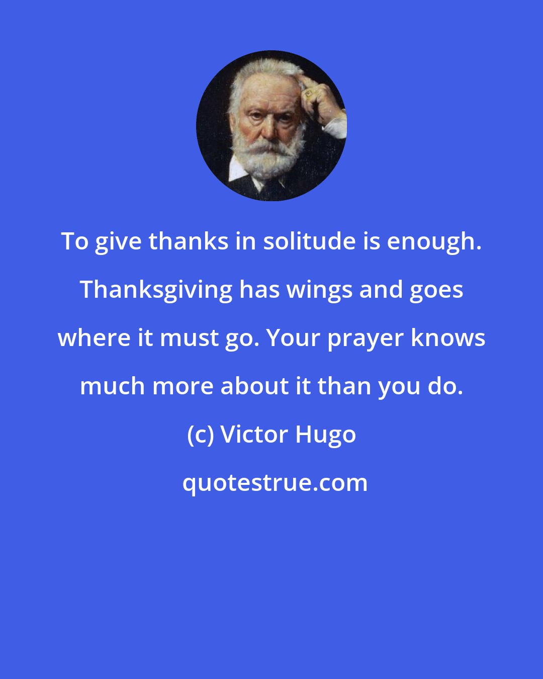 Victor Hugo: To give thanks in solitude is enough. Thanksgiving has wings and goes where it must go. Your prayer knows much more about it than you do.