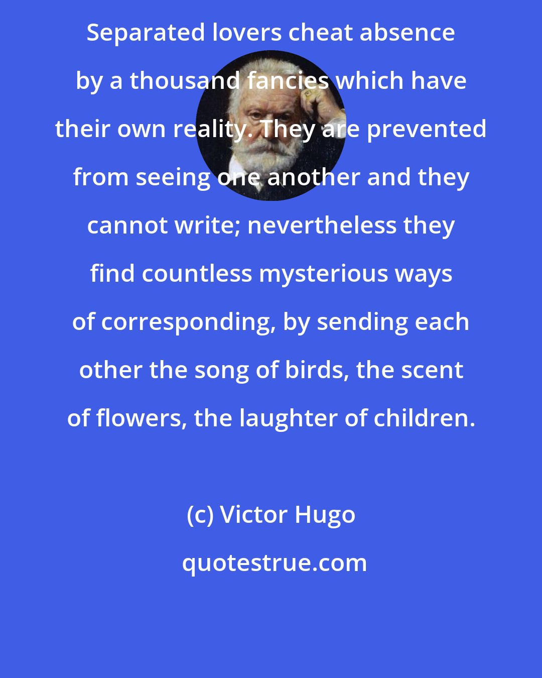Victor Hugo: Separated lovers cheat absence by a thousand fancies which have their own reality. They are prevented from seeing one another and they cannot write; nevertheless they find countless mysterious ways of corresponding, by sending each other the song of birds, the scent of flowers, the laughter of children.