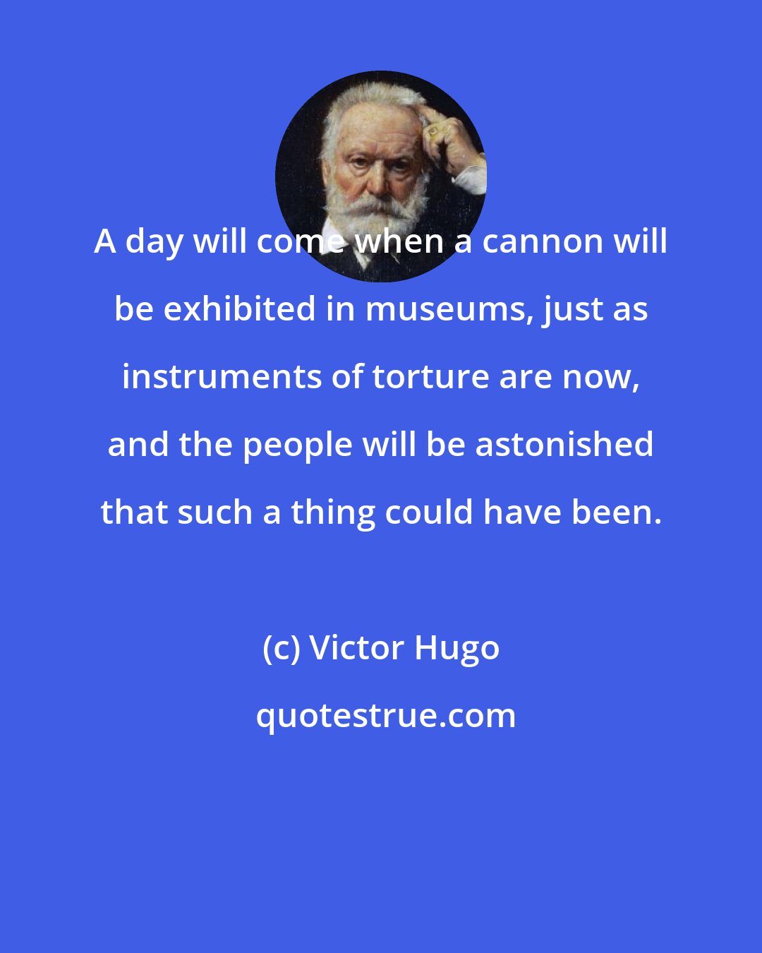 Victor Hugo: A day will come when a cannon will be exhibited in museums, just as instruments of torture are now, and the people will be astonished that such a thing could have been.