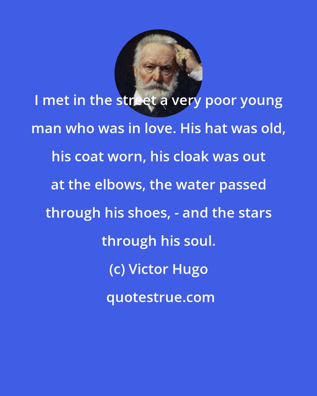 Victor Hugo: I met in the street a very poor young man who was in love. His hat was old, his coat worn, his cloak was out at the elbows, the water passed through his shoes, - and the stars through his soul.