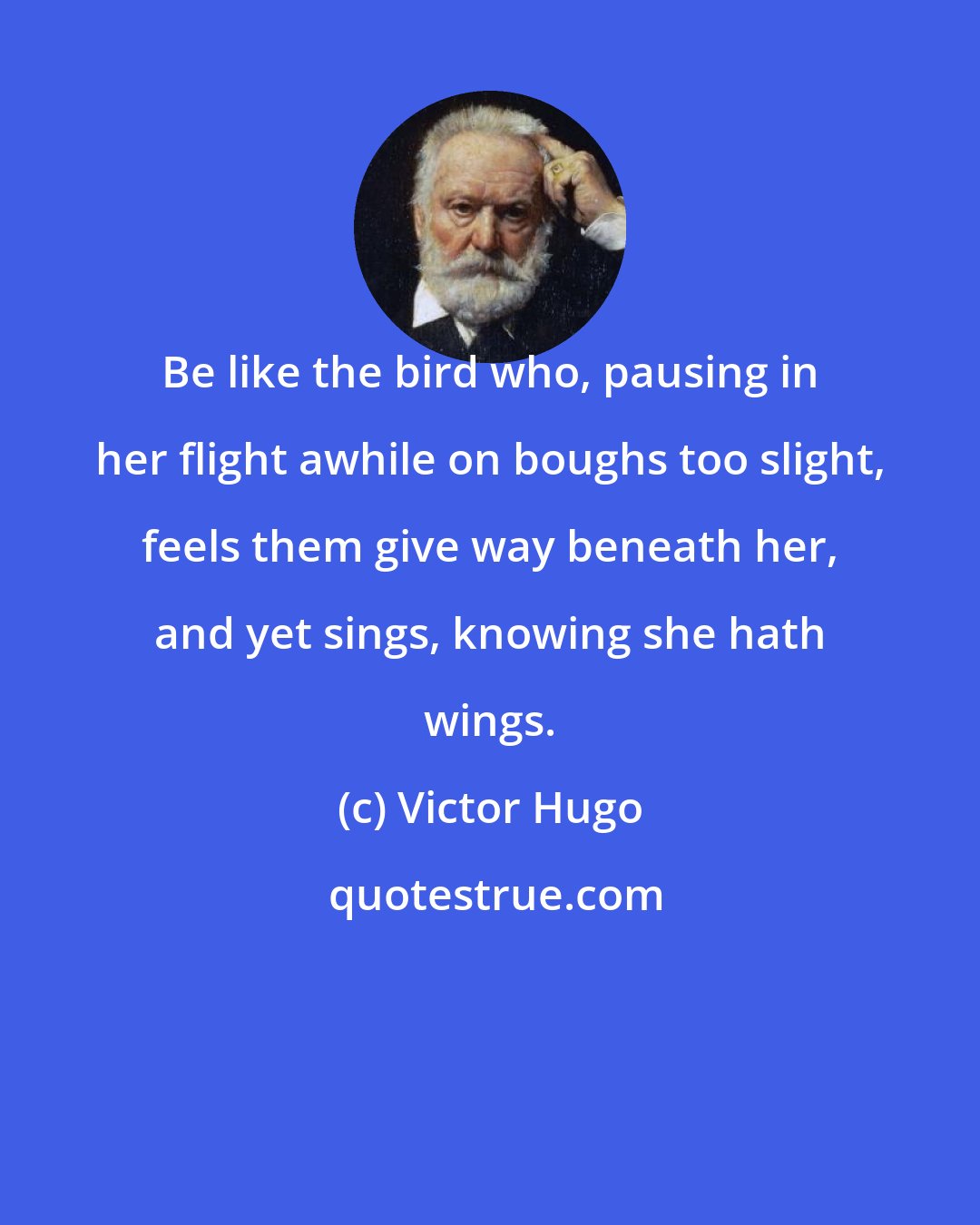 Victor Hugo: Be like the bird who, pausing in her flight awhile on boughs too slight, feels them give way beneath her, and yet sings, knowing she hath wings.