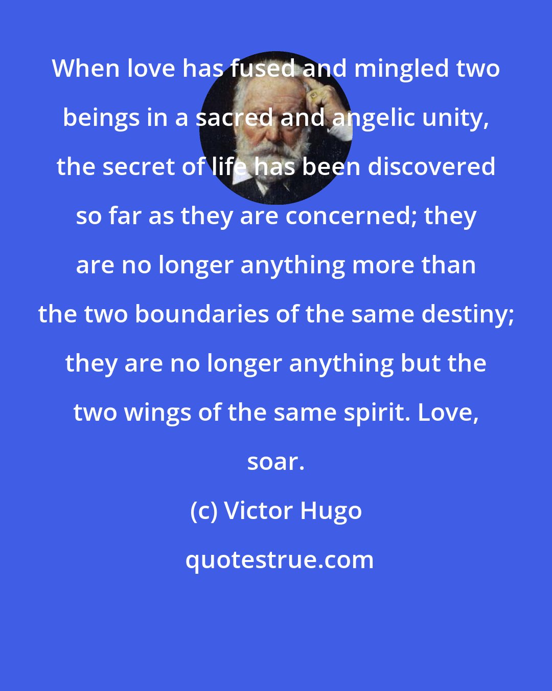 Victor Hugo: When love has fused and mingled two beings in a sacred and angelic unity, the secret of life has been discovered so far as they are concerned; they are no longer anything more than the two boundaries of the same destiny; they are no longer anything but the two wings of the same spirit. Love, soar.