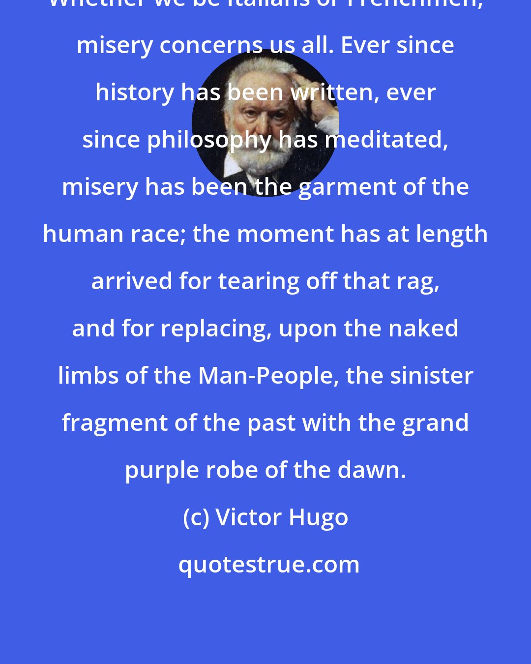 Victor Hugo: Whether we be Italians or Frenchmen, misery concerns us all. Ever since history has been written, ever since philosophy has meditated, misery has been the garment of the human race; the moment has at length arrived for tearing off that rag, and for replacing, upon the naked limbs of the Man-People, the sinister fragment of the past with the grand purple robe of the dawn.