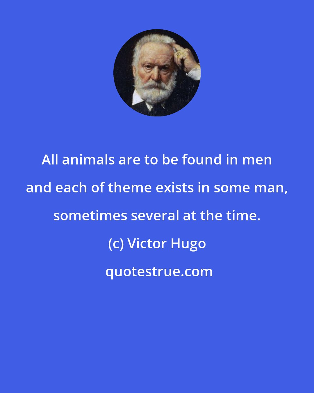 Victor Hugo: All animals are to be found in men and each of theme exists in some man, sometimes several at the time.