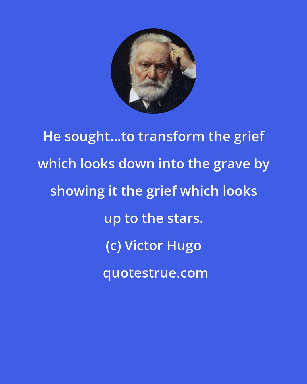 Victor Hugo: He sought...to transform the grief which looks down into the grave by showing it the grief which looks up to the stars.