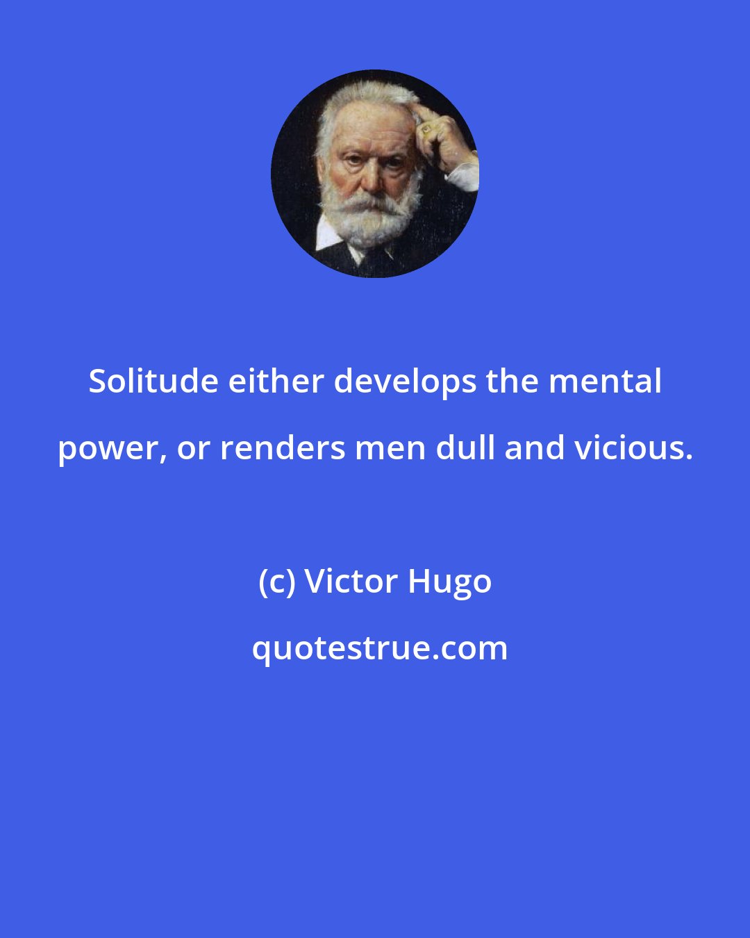 Victor Hugo: Solitude either develops the mental power, or renders men dull and vicious.
