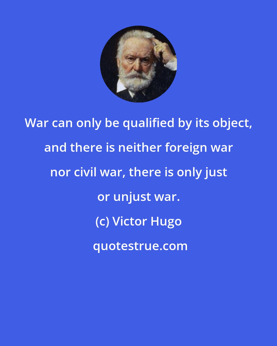 Victor Hugo: War can only be qualified by its object, and there is neither foreign war nor civil war, there is only just or unjust war.