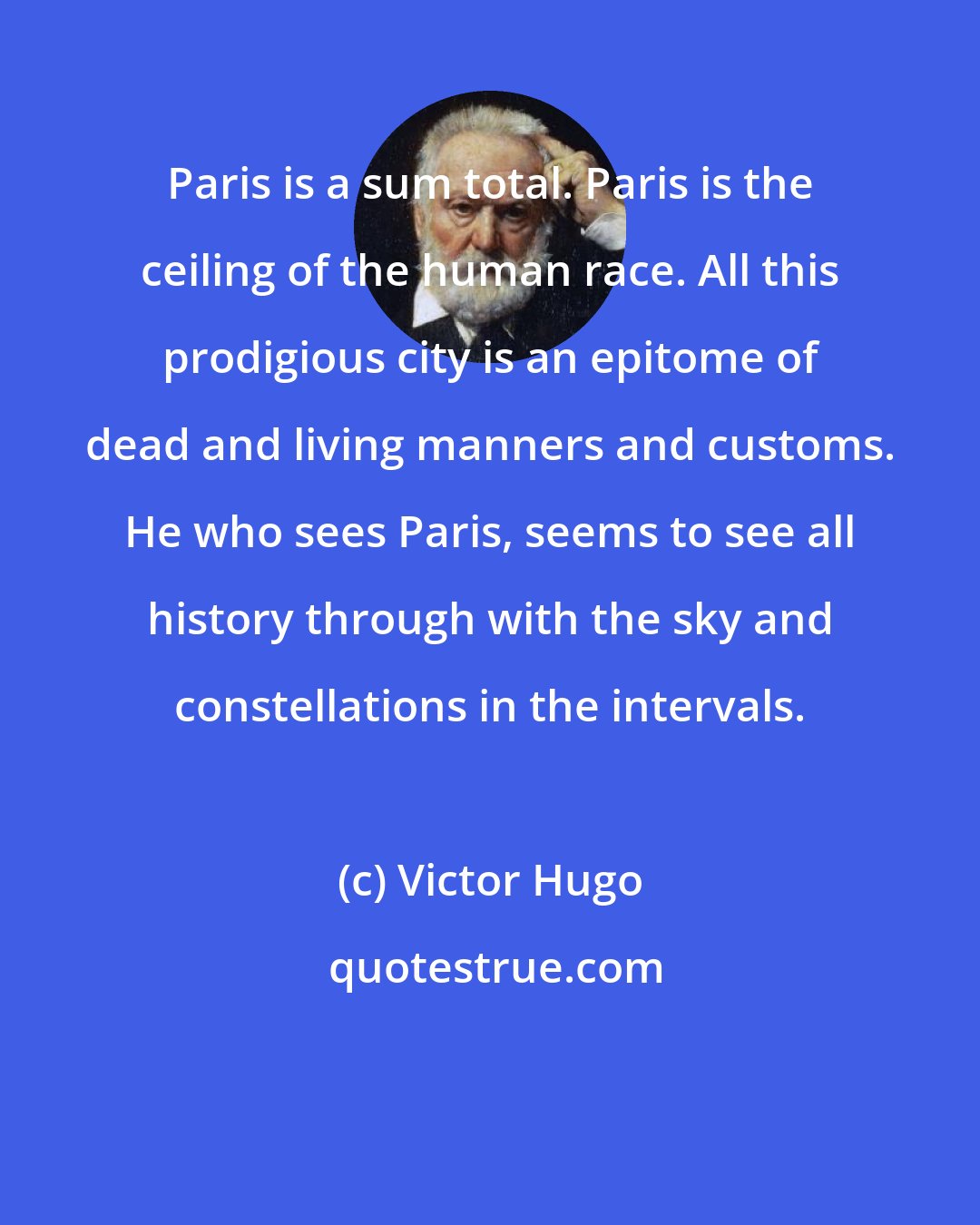 Victor Hugo: Paris is a sum total. Paris is the ceiling of the human race. All this prodigious city is an epitome of dead and living manners and customs. He who sees Paris, seems to see all history through with the sky and constellations in the intervals.