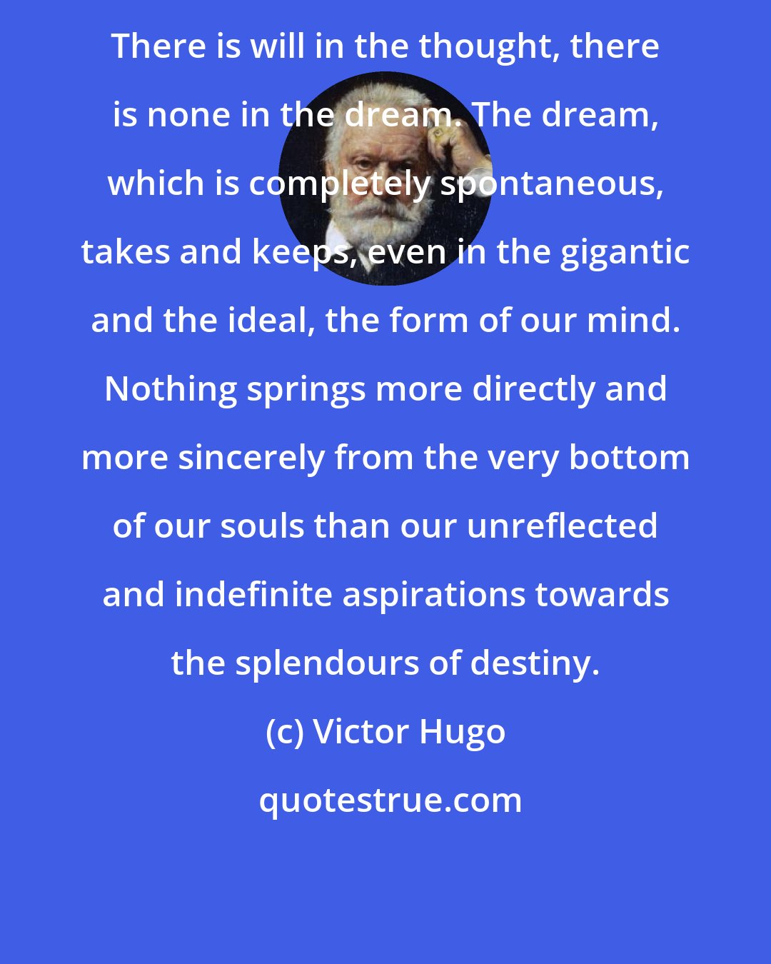 Victor Hugo: There is will in the thought, there is none in the dream. The dream, which is completely spontaneous, takes and keeps, even in the gigantic and the ideal, the form of our mind. Nothing springs more directly and more sincerely from the very bottom of our souls than our unreflected and indefinite aspirations towards the splendours of destiny.