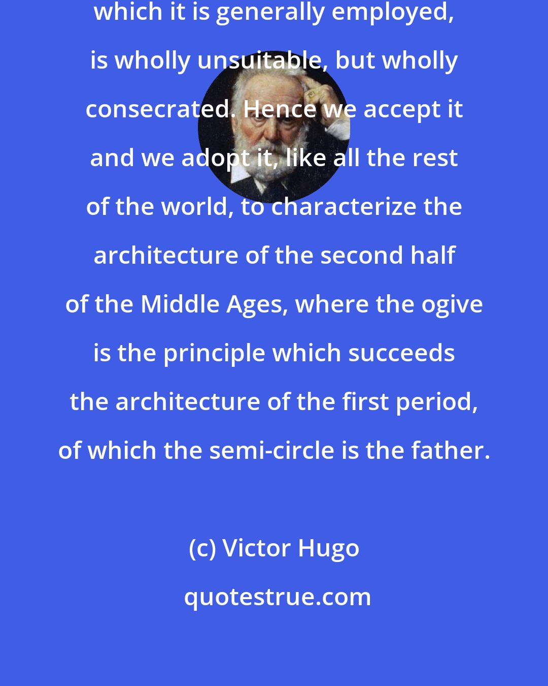 Victor Hugo: The word Gothic, in the sense in which it is generally employed, is wholly unsuitable, but wholly consecrated. Hence we accept it and we adopt it, like all the rest of the world, to characterize the architecture of the second half of the Middle Ages, where the ogive is the principle which succeeds the architecture of the first period, of which the semi-circle is the father.