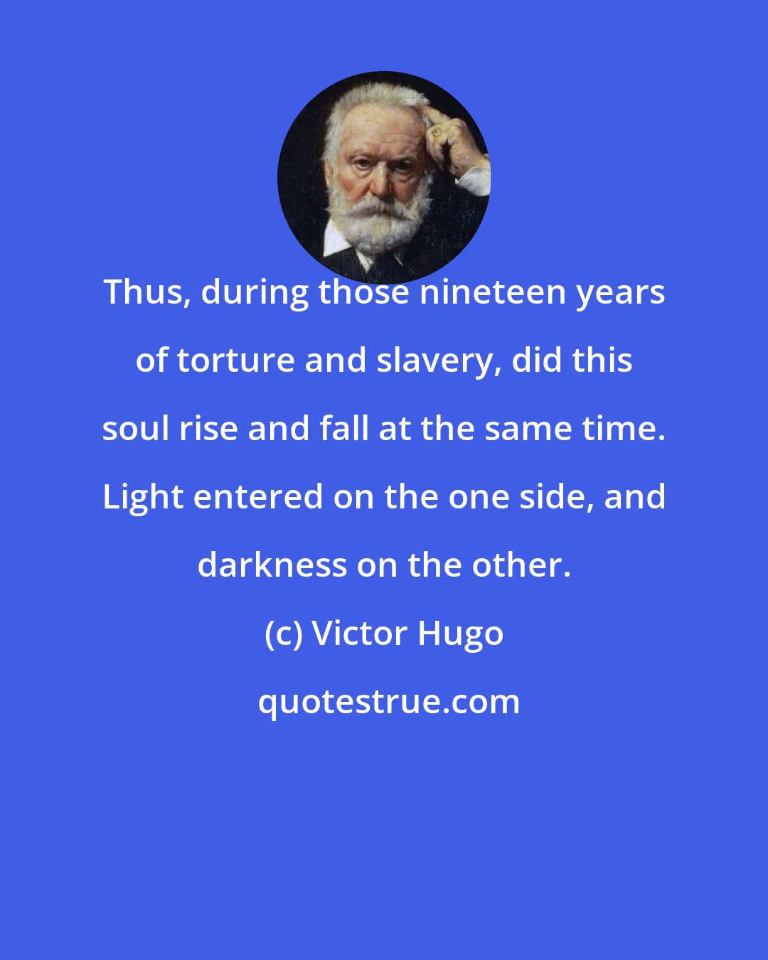 Victor Hugo: Thus, during those nineteen years of torture and slavery, did this soul rise and fall at the same time. Light entered on the one side, and darkness on the other.