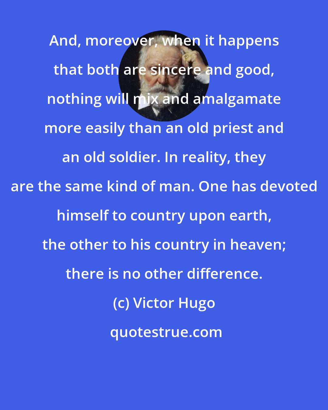 Victor Hugo: And, moreover, when it happens that both are sincere and good, nothing will mix and amalgamate more easily than an old priest and an old soldier. In reality, they are the same kind of man. One has devoted himself to country upon earth, the other to his country in heaven; there is no other difference.