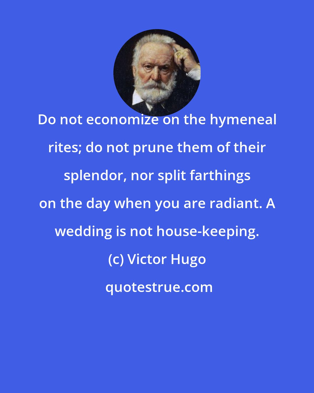 Victor Hugo: Do not economize on the hymeneal rites; do not prune them of their splendor, nor split farthings on the day when you are radiant. A wedding is not house-keeping.