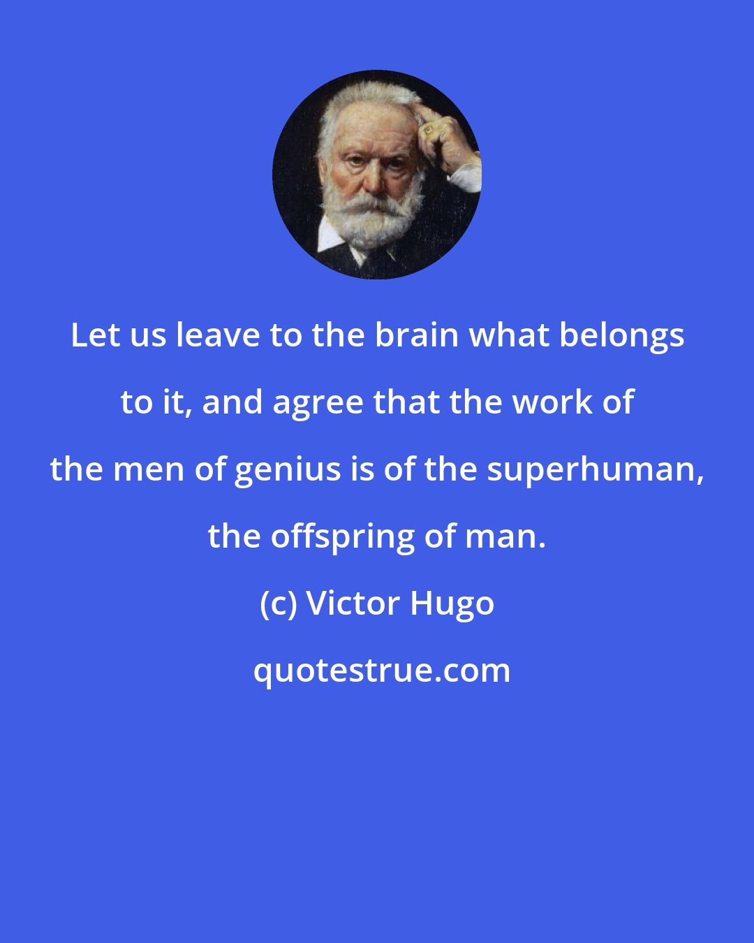 Victor Hugo: Let us leave to the brain what belongs to it, and agree that the work of the men of genius is of the superhuman, the offspring of man.