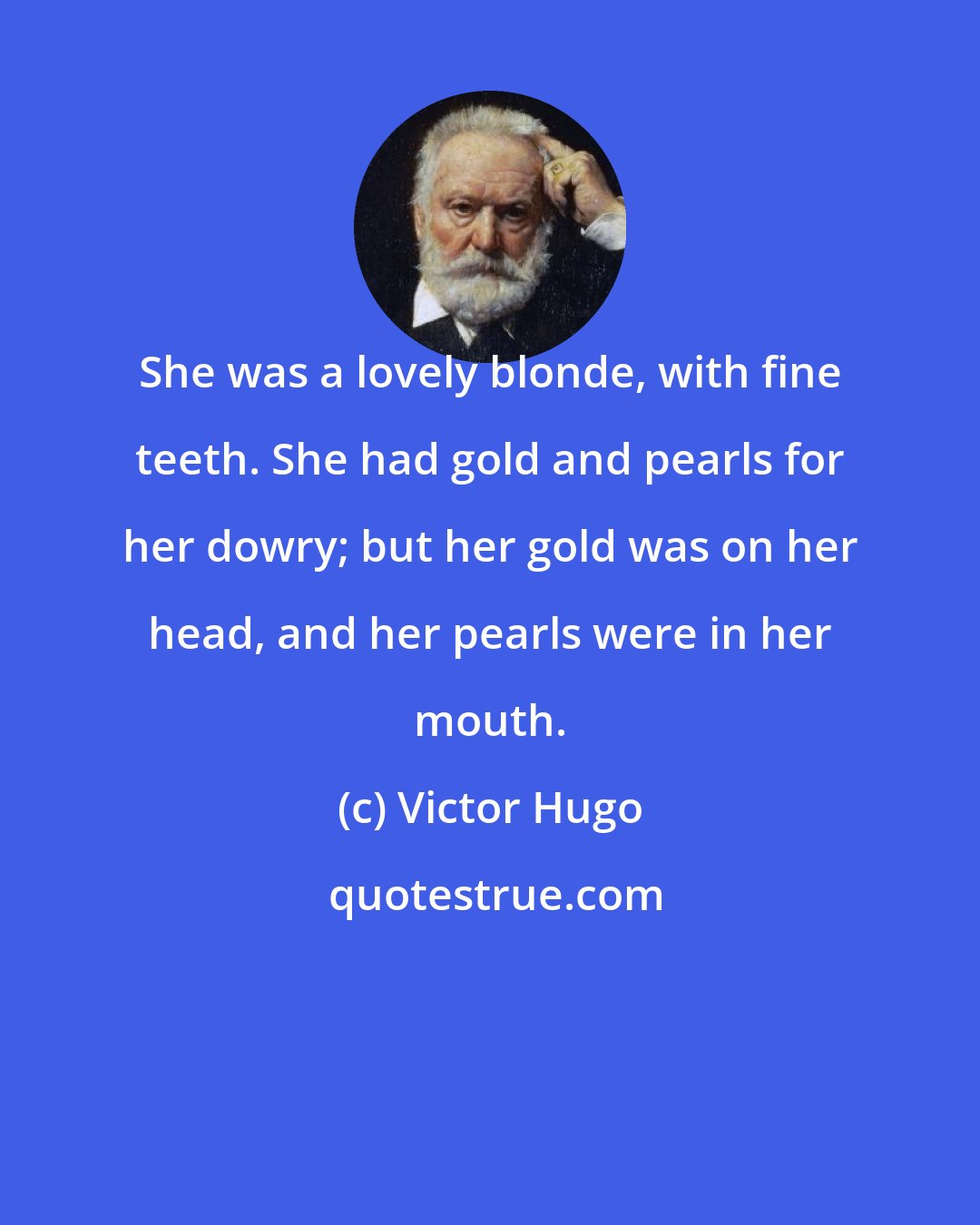 Victor Hugo: She was a lovely blonde, with fine teeth. She had gold and pearls for her dowry; but her gold was on her head, and her pearls were in her mouth.