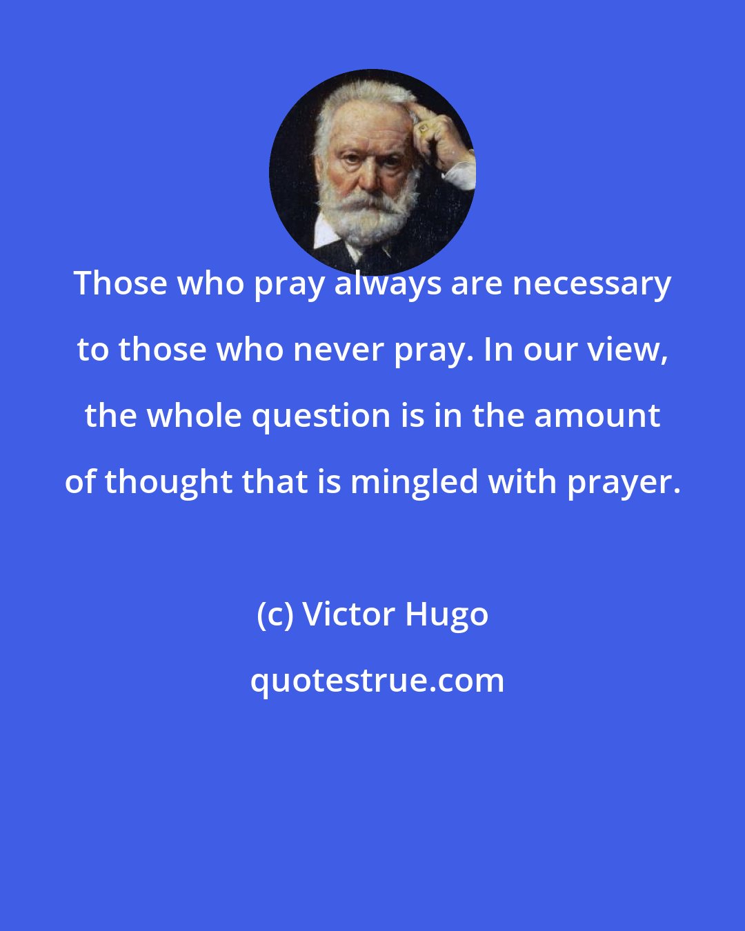 Victor Hugo: Those who pray always are necessary to those who never pray. In our view, the whole question is in the amount of thought that is mingled with prayer.