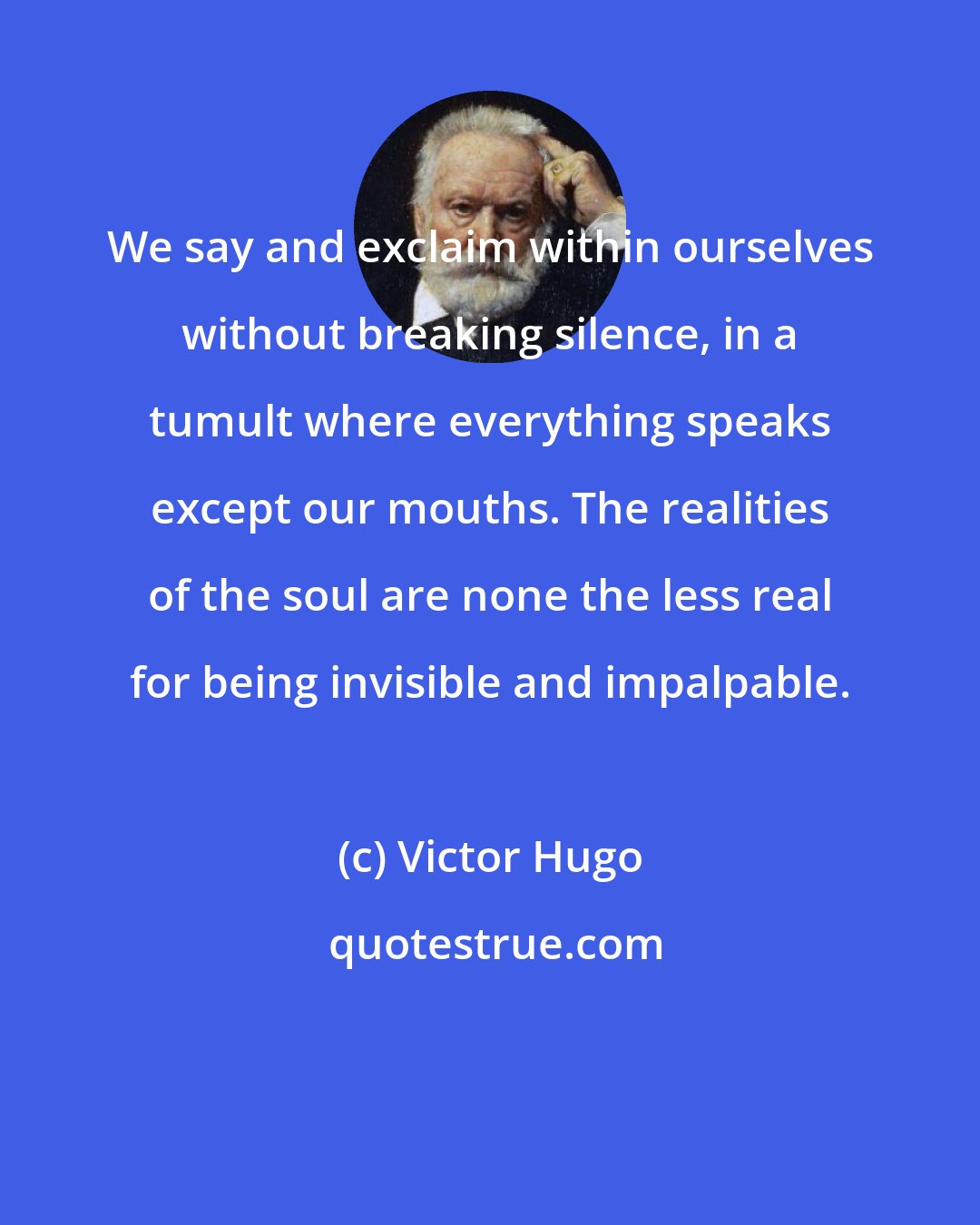 Victor Hugo: We say and exclaim within ourselves without breaking silence, in a tumult where everything speaks except our mouths. The realities of the soul are none the less real for being invisible and impalpable.