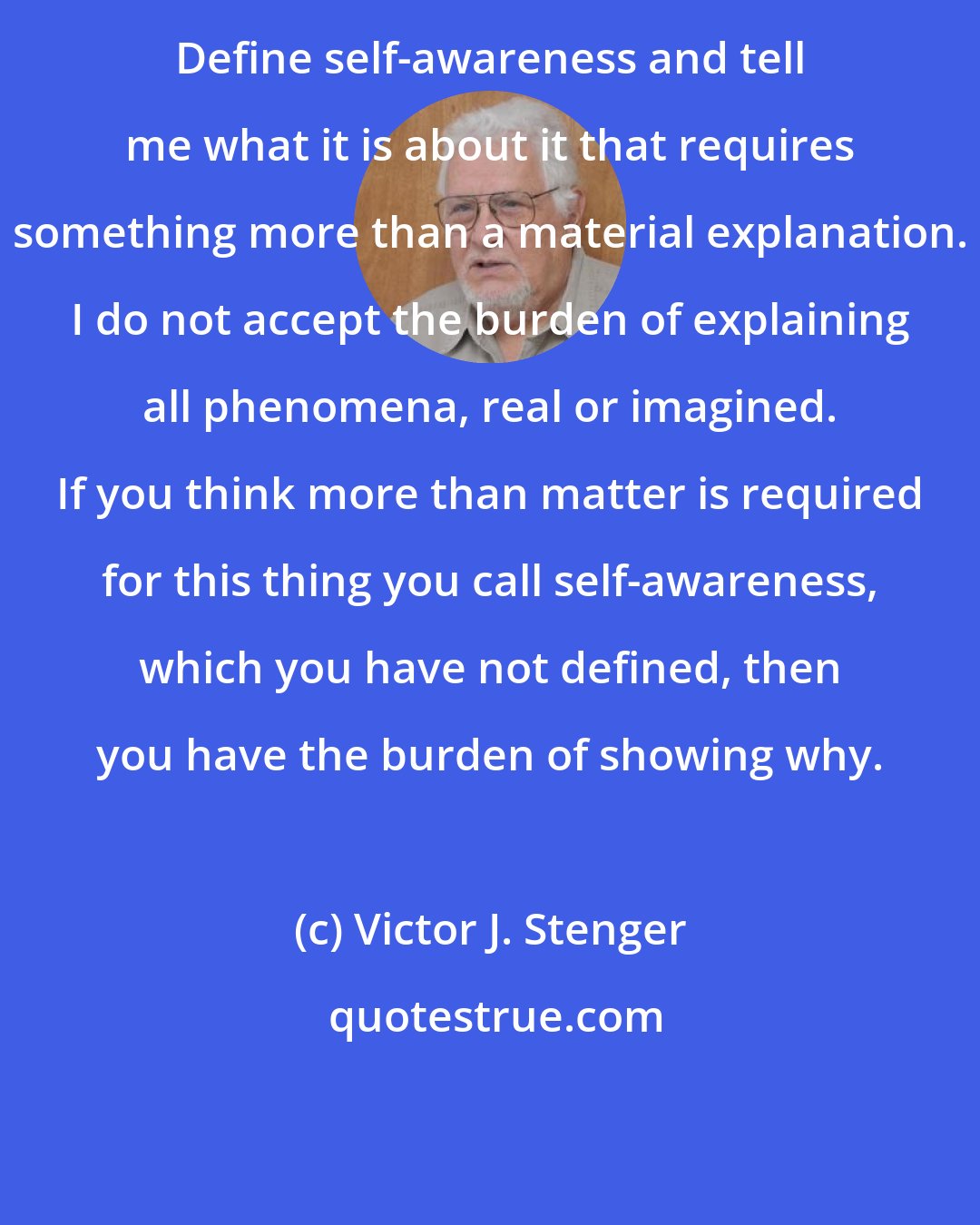 Victor J. Stenger: Define self-awareness and tell me what it is about it that requires something more than a material explanation. I do not accept the burden of explaining all phenomena, real or imagined. If you think more than matter is required for this thing you call self-awareness, which you have not defined, then you have the burden of showing why.
